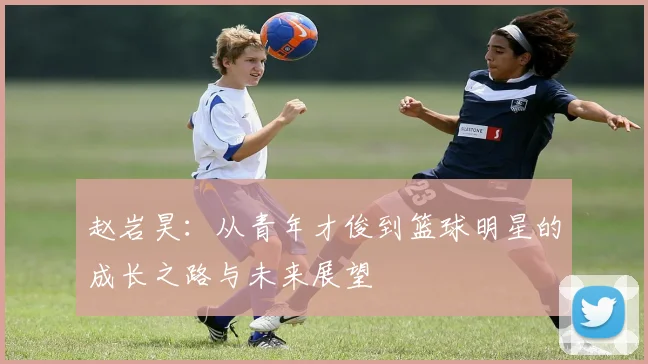 赵岩昊：从青年才俊到篮球明星的成长之路与未来展望