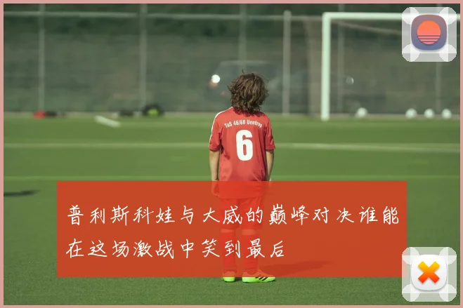 普利斯科娃与大威的巅峰对决谁能在这场激战中笑到最后